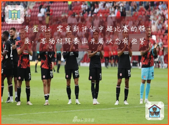 李金羽：需重新评估中超比赛的强度，客场对阵泰山开局状态有些紧张