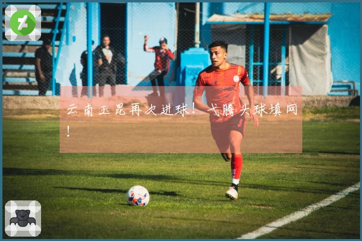 云南玉昆再次进球！弋腾头球填网！