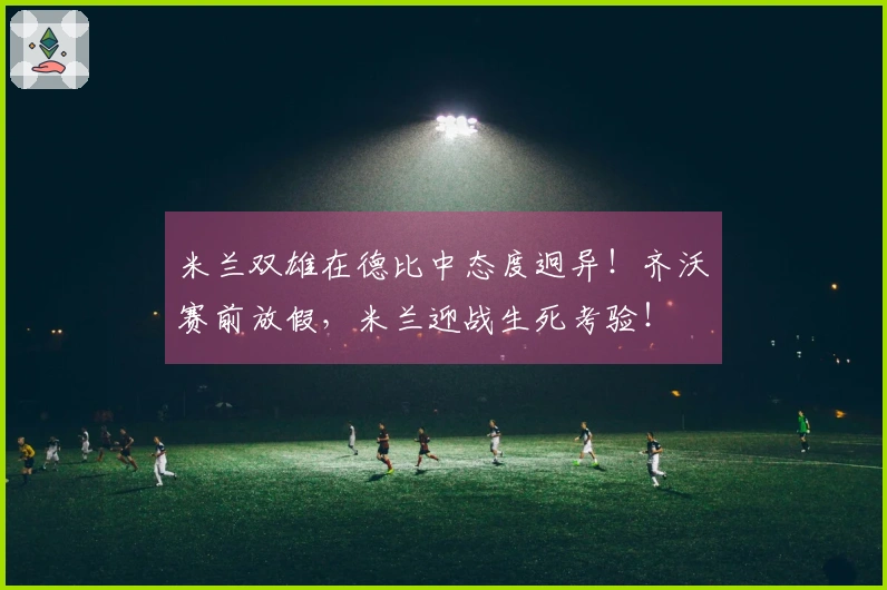 米兰双雄在德比中态度迥异！齐沃赛前放假，米兰迎战生死考验！