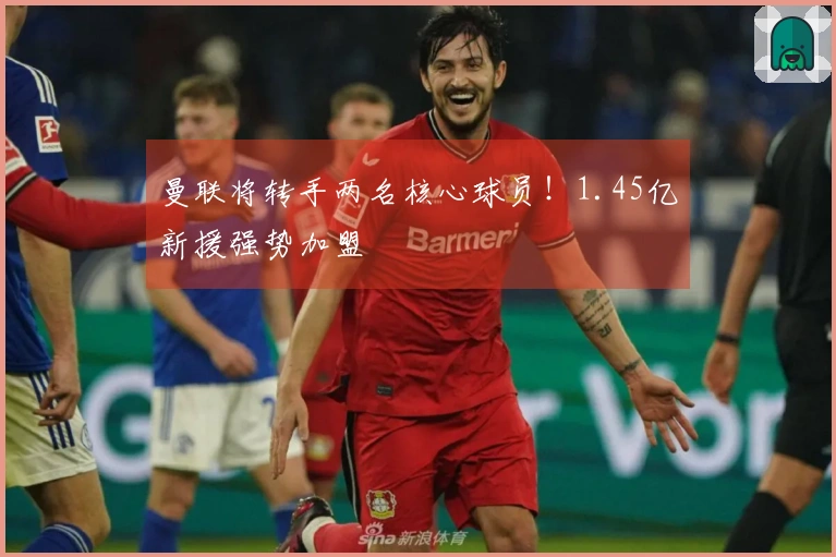 曼联将转手两名核心球员！1.45亿新援强势加盟