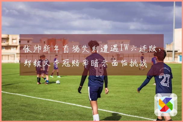 张帅新年首场失利遭遇IW六连败，郑钦文夺冠赔率暗示面临挑战