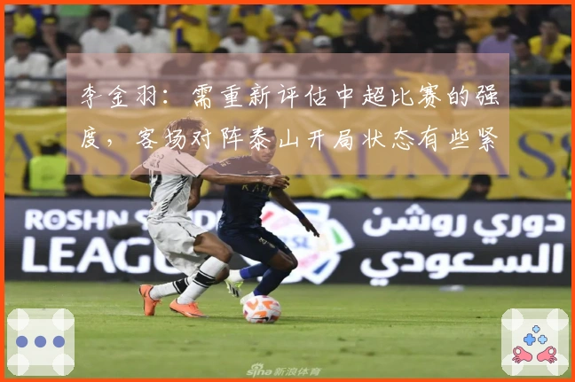 李金羽：需重新评估中超比赛的强度，客场对阵泰山开局状态有些紧张