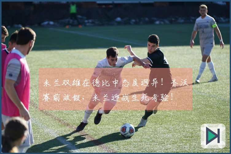 米兰双雄在德比中态度迥异！齐沃赛前放假，米兰迎战生死考验！