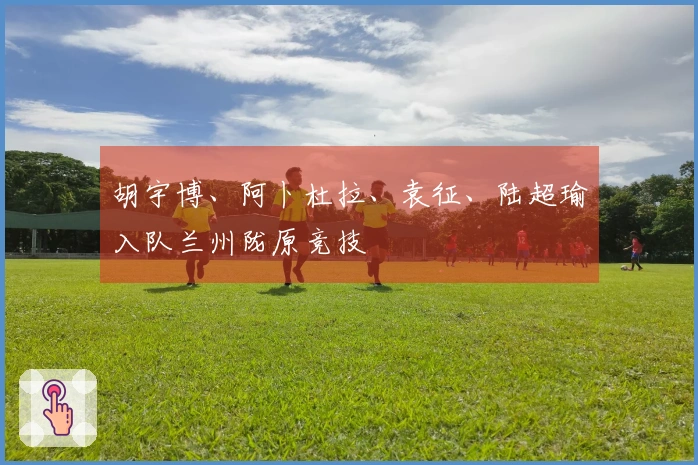 胡宇博、阿卜杜拉、袁征、陆超瑜入队兰州陇原竞技