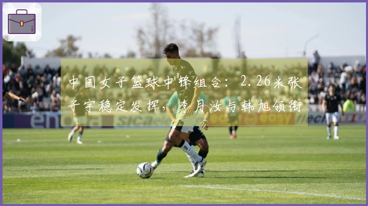 中国女子篮球中锋组合：2.26米张子宇稳定发挥，李月汝与韩旭领衔世界级阵容
