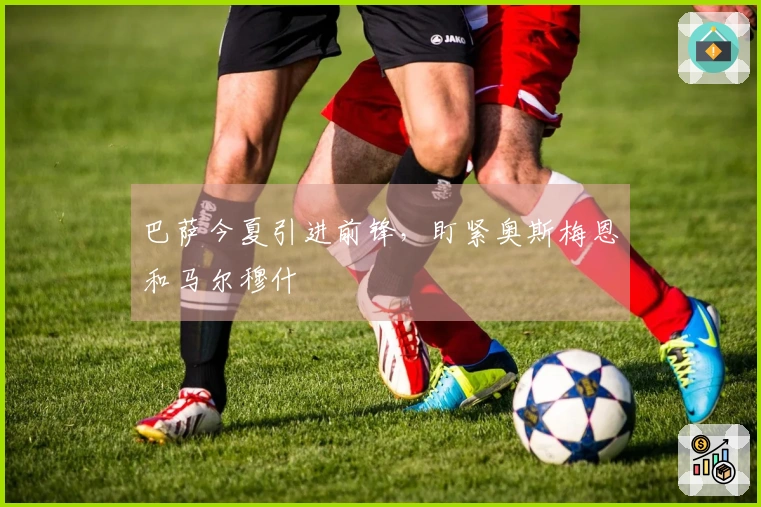 巴萨今夏引进前锋，盯紧奥斯梅恩和马尔穆什