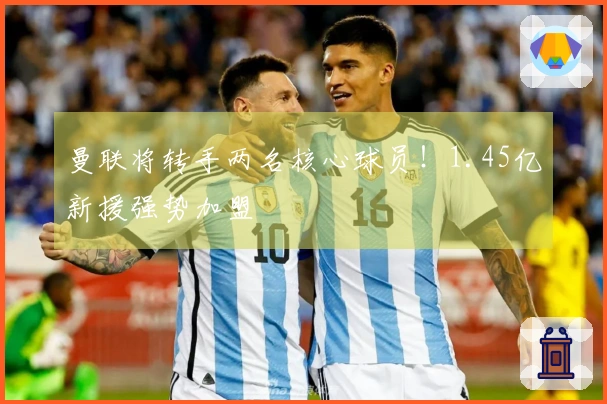 曼联将转手两名核心球员！1.45亿新援强势加盟