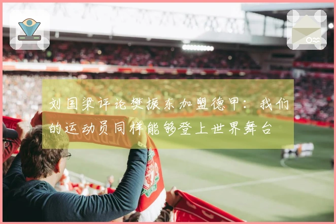 刘国梁评论樊振东加盟德甲：我们的运动员同样能够登上世界舞台