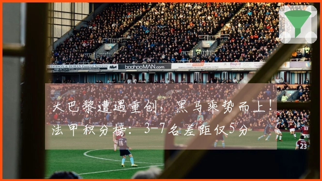大巴黎遭遇重创，黑马乘势而上！法甲积分榜：3-7名差距仅5分